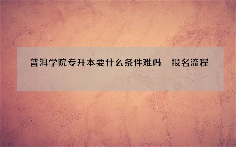 普洱学院专升本要什么条件难吗 报名流程